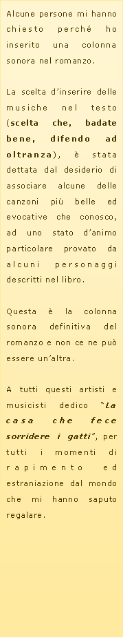 Casella di testo: Alcune persone mi hanno chiesto perch� ho inserito una colonna sonora nel romanzo.La scelta d�inserire delle musiche nel testo (scelta che, badate bene, difendo ad oltranza), � stata dettata dal desiderio di associare alcune delle canzoni pi� belle ed evocative che conosco, ad uno stato d�animo particolare provato da alcuni personaggi descritti nel libro.Questa � la colonna sonora definitiva del romanzo e non ce ne pu� essere un�altra.A tutti questi artisti e musicisti dedico �La casa che fece sorridere i gatti�, per tutti i momenti di rapimento ed estraniazione dal mondo che mi hanno saputo regalare.