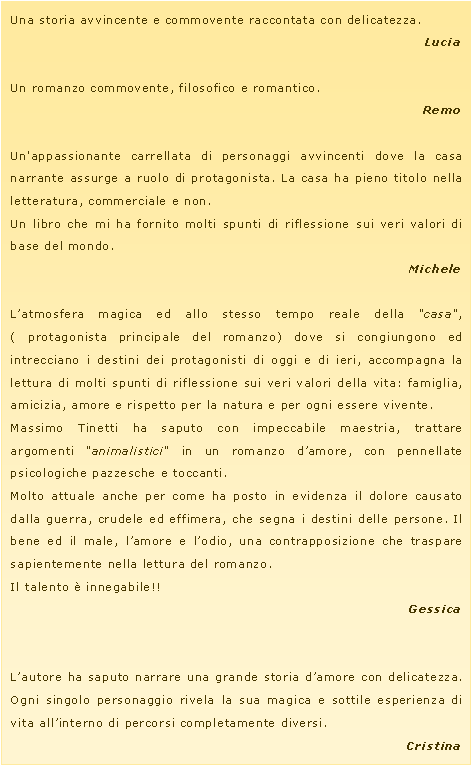 Casella di testo: Una storia avvincente e commovente raccontata con delicatezza.LuciaUn romanzo commovente, filosofico e romantico.RemoUn'appassionante carrellata di personaggi avvincenti dove la casa narrante assurge a ruolo di protagonista. La casa ha pieno titolo nella letteratura, commerciale e non.Un libro che mi ha fornito molti spunti di riflessione sui veri valori di base del mondo.MicheleL�atmosfera magica ed allo stesso tempo reale della "casa", ( protagonista principale del romanzo) dove si congiungono ed intrecciano i destini dei protagonisti di oggi e di ieri, accompagna la lettura di molti spunti di riflessione sui veri valori della vita: famiglia, amicizia, amore e rispetto per la natura e per ogni essere vivente.Massimo Tinetti ha saputo con impeccabile maestria, trattare argomenti "animalistici" in un romanzo d�amore, con pennellate psicologiche pazzesche e toccanti.Molto attuale anche per come ha posto in evidenza il dolore causato dalla guerra, crudele ed effimera, che segna i destini delle persone. Il bene ed il male, l�amore e l�odio, una contrapposizione che traspare sapientemente nella lettura del romanzo.Il talento � innegabile!!GessicaL�autore ha saputo narrare una grande storia d�amore con delicatezza. Ogni singolo personaggio rivela la sua magica e sottile esperienza di vita all�interno di percorsi completamente diversi.Cristina