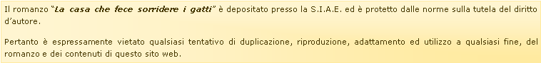 Casella di testo: Il romanzo �La casa che fece sorridere i gatti� � depositato presso la S.I.A.E. ed � protetto dalle norme sulla tutela del diritto d�autore.Pertanto � espressamente vietato qualsiasi tentativo di duplicazione, riproduzione, adattamento ed utilizzo a qualsiasi fine, del romanzo e dei contenuti di questo sito web.