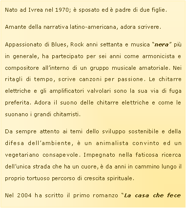 Casella di testo: Nato ad Ivrea nel 1970; � sposato ed � padre di due figlie. Amante della narrativa latino-americana, adora scrivere.Appassionato di Blues, Rock anni settanta e musica �nera� pi� in generale, ha partecipato per sei anni come armonicista e compositore all�interno di un gruppo musicale amatoriale. Nei ritagli di tempo, scrive canzoni per passione. Le chitarre elettriche e gli amplificatori valvolari sono la sua via di fuga preferita. Adora il suono delle chitarre elettriche e come le suonano i grandi chitarristi.Da sempre attento ai temi dello sviluppo sostenibile e della difesa dell�ambiente, � un animalista convinto ed un vegetariano consapevole. Impegnato nella faticosa ricerca dell�unica strada che ha un cuore, � da anni in cammino lungo il proprio tortuoso percorso di crescita spirituale.Nel 2004 ha scritto il primo romanzo �La casa che fece 