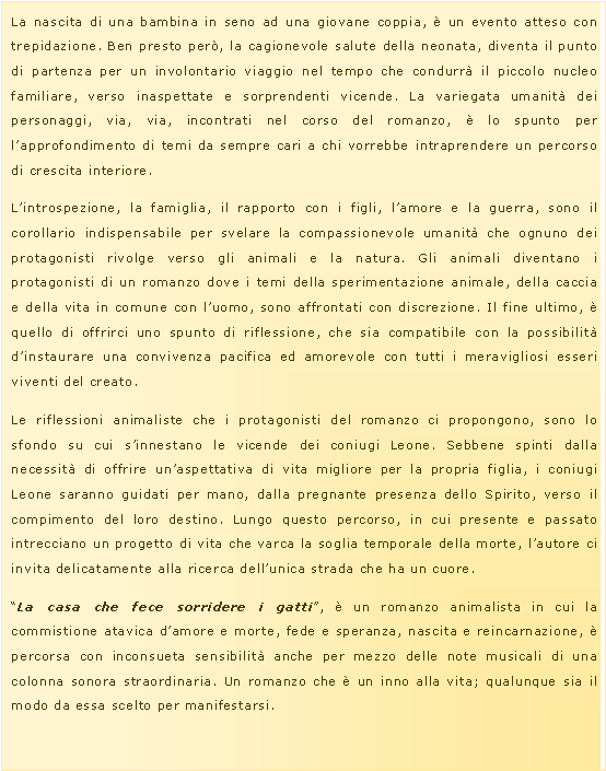 Casella di testo: La nascita di una bambina in seno ad una giovane coppia, � un evento atteso con trepidazione. Ben presto per�, la cagionevole salute della neonata, diventa il punto di partenza per un involontario viaggio nel tempo che condurr� il piccolo nucleo familiare, verso inaspettate e sorprendenti vicende. La variegata umanit� dei personaggi, via, via, incontrati nel corso del romanzo, � lo spunto per l�approfondimento di temi da sempre cari a chi vorrebbe intraprendere un percorso di crescita interiore.L�introspezione, la famiglia, il rapporto con i figli, l�amore e la guerra, sono il corollario indispensabile per svelare la compassionevole umanit� che ognuno dei protagonisti rivolge verso gli animali e la natura. Gli animali diventano i protagonisti di un romanzo dove i temi della sperimentazione animale, della caccia e della vita in comune con l�uomo, sono affrontati con discrezione. Il fine ultimo, � quello di offrirci uno spunto di riflessione, che sia compatibile con la possibilit� d�instaurare una convivenza pacifica ed amorevole con tutti i meravigliosi esseri viventi del creato.Le riflessioni animaliste che i protagonisti del romanzo ci propongono, sono lo sfondo su cui s�innestano le vicende dei coniugi Leone. Sebbene spinti dalla necessit� di offrire un�aspettativa di vita migliore per la propria figlia, i coniugi Leone saranno guidati per mano, dalla pregnante presenza dello Spirito, verso il compimento del loro destino. Lungo questo percorso, in cui presente e passato intrecciano un progetto di vita che varca la soglia temporale della morte, l�autore ci invita delicatamente alla ricerca dell�unica strada che ha un cuore.�La casa che fece sorridere i gatti�, � un romanzo animalista in cui la commistione atavica d�amore e morte, fede e speranza, nascita e reincarnazione, � percorsa con inconsueta sensibilit� anche per mezzo delle note musicali di una colonna sonora straordinaria. Un romanzo che � un inno alla vita; qualunque sia il modo da essa scelto per manifestarsi.