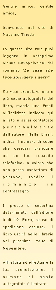 Casella di testo: Gentile amico, gentile amica,benvenuto nel sito di Massimo Tinetti.In questo sito web puoi leggere in anteprima alcune estrapolazioni del romanzo �La casa che fece sorridere i gatti�.Se vuoi prenotare una o pi� copie autografate del libro, manda una Email all�indirizzo indicato qui a lato e sarai contattato personalmente dall�autore. Nella Email, indica il numero di copie che desideri prenotare ed un tuo recapito telefonico. A coloro che non posso contattare di persona, spedir� il romanzo in contrassegno.Il prezzo di copertina determinato dall�editore � di 19 Euro; spese di spedizione escluse. Il libro uscir� nelle librerie nel prossimo mese di Novembre.Affrettati ad effettuare la tua prenotazione, il numero di copie autografate � limitato.