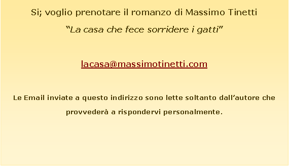 Casella di testo: Si; voglio prenotare il romanzo di Massimo Tinetti�La casa che fece sorridere i gatti�&nbsp;lacasa@massimotinetti.comLe Email inviate a questo indirizzo sono lette soltanto dall�autore che provveder� a rispondervi personalmente.