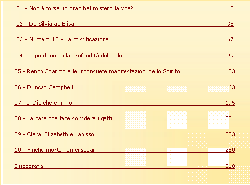 Casella di testo: 01 - Non � forse un gran bel mistero la vita?					1302 - Da Silvia ad Elisa							3803 - Numero 13 � La mistificazione						6704 - Il perdono nella profondit� del cielo					9905 - Renzo Charrod e le inconsuete manifestazioni dello Spirito		13306 - Duncan Campbell							16307 - Il Dio che � in noi							19508 - La casa che fece sorridere i gatti					22409 - Clara, Elizabeth e l�abisso						25310 - Finch� morte non ci separi						280Discografia								318