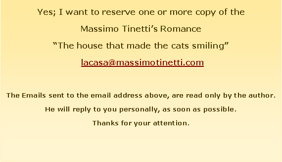 Casella di testo: Yes; I want to reserve one or more copy of theMassimo Tinetti�s Romance�The house that made the cats smiling�&nbsp;lacasa@massimotinetti.comThe Emails sent to the email address above, are read only by the author. He will reply to you personally, as soon as possible.Thanks for your attention.
